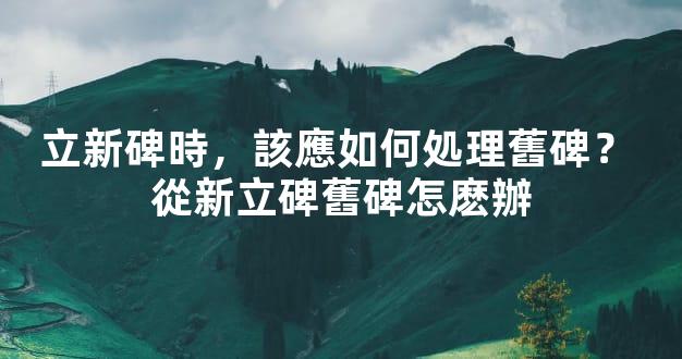 立新碑時，該應如何処理舊碑？ 從新立碑舊碑怎麽辦